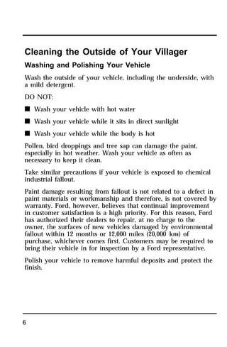Cleaning the Outside of Your Villager 
Washing and Polishing Your Vehicle 
Wash the outside of your vehicle, including the underside, with 
a mild detergent. 
DO NOT: 
n Wash your vehicle with hot water 
n Wash your vehicle while it sits in direct sunlight 
n Wash your vehicle while the body is hot 
Pollen, bird droppings and tree sap can damage the paint, 
especially in hot weather. Wash your vehicle as often as 
necessary to keep it clean. 
Take similar precautions if your vehicle is exposed to chemical 
industrial fallout. 
Paint damage resulting from fallout is not related to a defect in 
paint materials or workmanship and therefore, is not covered by 
warranty. Ford, however, believes that continual improvement 
in customer satisfaction is a high priority. For this reason, Ford 
has authorized their dealers to repair, at no charge to the 
owner, the surfaces of new vehicles damaged by environmental 
fallout within 12 months or 12,000 miles (20,000 km) of 
purchase, whichever comes first. Customers may be required to 
bring their vehicle in for inspection by a Ford representative. 
Polish your vehicle to remove harmful deposits and protect the 
finish. 
6 
 