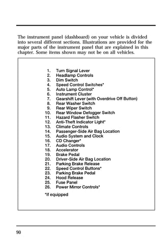 The instrument panel (dashboard) on your vehicle is divided 
into several different sections. Illustrations are provided for the 
major parts of the instrument panel that are explained in this 
chapter. Some items shown may not be on all vehicles. 
90 
 