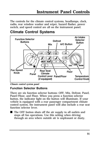 Instrument Panel Controls 
91 
The controls for the climate control systems, headlamps, clock, 
radio, rear window washer and wiper, hazard flasher, power 
switch, and speed control are all on the instrument panel. 
Climate Control Systems 
Climate control system panel 
Function Selector Buttons 
There are six function selector buttons: OFF, Mix, Defrost, Panel, 
Panel/Floor, and Floor. When you press a function selector 
button, the indicator light on the button will illuminate. If your 
vehicle is equipped with a rear passenger compartment climate 
control system, the instrument panel will also include a rear seat 
function selector lever. 
n The OFF button shuts off the air supply to all outlets and 
stops all fan operations. Use this setting when driving 
through an area where outside air is unpleasant or dusty. 
 