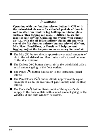 92 
RWARNING 
Operating with the function selector button in OFF or in 
the recirculated air mode for extended periods of time in 
cold weather can result in fog buildup on interior glass 
surfaces. This fogging can make it difficult to see the 
road for safe driving. Operating the system with outside 
air (i.e., with the air intake selector button off) and with 
one of the five function selector buttons selected (Defrost, 
Mix, Floor, Panel/Floor, or Panel), will help prevent 
fogging. Adjust the temperature as necessary for comfort. 
n The Mix (P) button directs approximately equal amounts of 
air to the windshield and floor outlets with a small amount 
to the side windows. 
n The Defrost (V) button directs air to the windshield with a 
small amount going to the floor outlets. 
n The Panel (Q) button directs air to the instrument panel 
outlets. 
n The Panel/Floor (S) button directs approximately equal 
amounts of air to the instrument panel outlets and the floor 
outlets. 
n The Floor (R) button directs most of the system’s air 
supply to the floor outlets with a small amount going to the 
windshield and side window defrosters. 
 