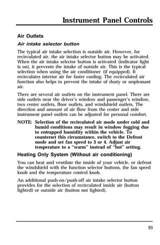 Instrument Panel Controls 
Air Outlets 
Air intake selector button 
The typical air intake selection is outside air. However, for 
recirculated air, the air intake selector button may be activated. 
When the air intake selector button is activated (indicator light 
is on), it prevents the intake of outside air. This is the typical 
selection when using the air conditioner (if equipped). It 
recirculates interior air for faster cooling. The recirculated air 
function also helps to prevent the intake of dusty or unpleasant 
air. 
There are several air outlets on the instrument panel. There are 
side outlets near the driver’s window and passenger’s window, 
two center outlets, floor outlets, and windshield outlets. The 
direction and amount of air flow from the center and side 
instrument panel outlets can be adjusted for personal comfort. 
NOTE: Selection of the recirculated air mode under cold and 
humid conditions may result in window fogging due 
to entrapped humidity within the vehicle. To 
counteract this circumstance, switch to the Defrost 
mode and set fan speed to 3 or 4. Adjust air 
temperature to a “warm” instead of “hot” setting. 
Heating Only System (Without air conditioning) 
You can heat and ventilate the inside of your vehicle, or defrost 
the windshield with the function selector buttons, the fan speed 
knob and the temperature control knob. 
An additional push-on/push-off air intake selector button 
provides for the selection of recirculated inside air (button 
lighted) or outside air (button not lighted). 
93 
 
