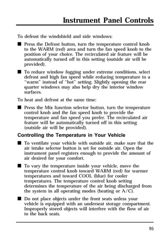 Instrument Panel Controls 
To defrost the windshield and side windows: 
n Press the Defrost button, turn the temperature control knob 
to the WARM (red) area and turn the fan speed knob to the 
position of your choice. The recirculated air feature will be 
automatically turned off in this setting (outside air will be 
provided). 
n To reduce window fogging under extreme conditions, select 
defrost and high fan speed while reducing temperature to a 
“warm” instead of “hot” setting. Slightly opening the rear 
quarter windows may also help dry the interior window 
surfaces. 
To heat and defrost at the same time: 
n Press the Mix function selector button, turn the temperature 
95 
control knob and the fan speed knob to provide the 
temperature and fan speed you prefer. The recirculated air 
feature will be automatically turned off in this setting 
(outside air will be provided). 
Controlling the Temperature in Your Vehicle 
n To ventilate your vehicle with outside air, make sure that the 
air intake selector button is set for outside air. Open the 
instrument panel registers enough to provide the amount of 
air desired for your comfort. 
n To vary the temperature inside your vehicle, move the 
temperature control knob toward WARM (red) for warmer 
temperatures and toward COOL (blue) for cooler 
temperatures. The temperature control knob setting 
determines the temperature of the air being discharged from 
the system in all operating modes (heating or A/C). 
n Do not place objects under the front seats unless your 
vehicle is equipped with an underseat storage compartment. 
Improperly stored objects will interfere with the flow of air 
to the back seats. 
 
