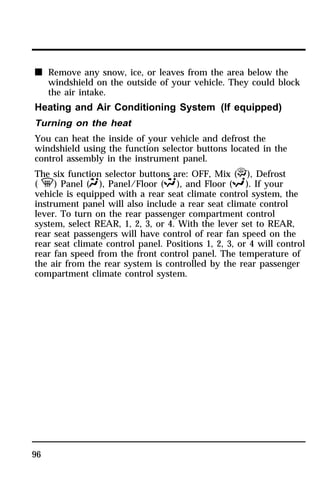 n Remove any snow, ice, or leaves from the area below the 
96 
windshield on the outside of your vehicle. They could block 
the air intake. 
Heating and Air Conditioning System (If equipped) 
Turning on the heat 
You can heat the inside of your vehicle and defrost the 
windshield using the function selector buttons located in the 
control assembly in the instrument panel. 
The six function selector buttons are: OFF, Mix (P), Defrost 
( V) Panel (Q), Panel/Floor (S), and Floor (R). If your 
vehicle is equipped with a rear seat climate control system, the 
instrument panel will also include a rear seat climate control 
lever. To turn on the rear passenger compartment control 
system, select REAR, 1, 2, 3, or 4. With the lever set to REAR, 
rear seat passengers will have control of rear fan speed on the 
rear seat climate control panel. Positions 1, 2, 3, or 4 will control 
rear fan speed from the front control panel. The temperature of 
the air from the rear system is controlled by the rear passenger 
compartment climate control system. 
 