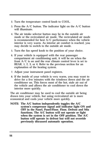 2. Turn the temperature control knob to COOL. 
3. Press the A/C button. The indicator light on the A/C button 
will illuminate. 
4. The air intake selector button may be in the outside air 
mode or the recirculated air mode. The recirculated air mode 
is recommended for best A/C performance when the vehicle 
interior is very warm. As interior air comfort is reached, you 
may decide to switch to the outside air mode. 
5. Turn the fan speed knob to the position of your choice. 
6. If your vehicle is equipped with the rear passenger 
compartment air conditioning unit, it will be on when the 
front A/C is on and the rear climate control lever is set to 
REAR, 1, 2, 3, or 4. Refer to the previous section for an 
explanation of the heating system. 
7. Adjust your instrument panel registers. 
8. If the inside of your vehicle is very warm, you may want to 
drive for a few minutes with the windows down and the air 
conditioner on. This forces most of the hot, stale air out of 
the vehicle and allows the air conditioner to cool down the 
interior more quickly. 
The air conditioner may be used to cool the outside air being 
drawn into your vehicle, but using recirculated air is more 
economical and cools your vehicle more quickly. 
NOTE: The A/C button independently toggles the A/C 
98 
system’s compressor signal and indicator light ON and 
OFF in the Panel, Panel/Floor, Floor, Defrost and Mix 
functions. The A/C button will not operate or light 
when the system is set in the OFF position. The A/C 
button will operate in defrost but will not override 
previously discussed automatic operation. 
 