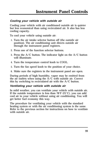 Instrument Panel Controls 
Cooling your vehicle with outside air 
Cooling your vehicle with air conditioned outside air is quieter 
but less economical than using recirculated air. It also has less 
cooling capacity. 
To cool your vehicle using outside air: 
1. Turn the air intake selector button off (the outside air 
99 
position). The air conditioning unit directs outside air 
through the instrument panel registers. 
2. Press one of the function selector buttons. 
3. Press the A/C button. The indicator light on the A/C button 
will illuminate. 
4. Turn the temperature control knob to COOL. 
5. Turn the fan speed knob to the position of your choice. 
6. Make sure the registers in the instrument panel are open. 
During periods of high humidity, vapor may be emitted from 
the air outlets when using the A/C with outside air. Correct 
this by switching to recirculated air with the A/C button. 
Ventilating your vehicle with outside air 
In mild weather, you can ventilate your vehicle with outside air. 
If the outside temperature is less than 70°F (21°C), you can add 
cool air to your vehicle without using air conditioning. You will 
get better fuel economy this way. 
The procedure for ventilating your vehicle with the standard 
heating system or with the air conditioning system is the same. 
Refer to the previous section for instructions on how to ventilate 
with outside air. 
 