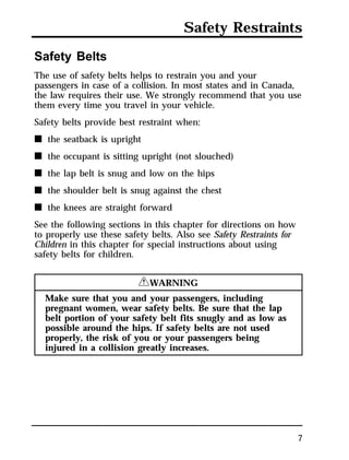 Safety Restraints 
Safety Belts 
The use of safety belts helps to restrain you and your 
passengers in case of a collision. In most states and in Canada, 
the law requires their use. We strongly recommend that you use 
them every time you travel in your vehicle. 
Safety belts provide best restraint when: 
n the seatback is upright 
n the occupant is sitting upright (not slouched) 
n the lap belt is snug and low on the hips 
n the shoulder belt is snug against the chest 
n the knees are straight forward 
See the following sections in this chapter for directions on how 
to properly use these safety belts. Also see Safety Restraints for 
Children in this chapter for special instructions about using 
safety belts for children. 
7 
RWARNING 
Make sure that you and your passengers, including 
pregnant women, wear safety belts. Be sure that the lap 
belt portion of your safety belt fits snugly and as low as 
possible around the hips. If safety belts are not used 
properly, the risk of you or your passengers being 
injured in a collision greatly increases. 
 