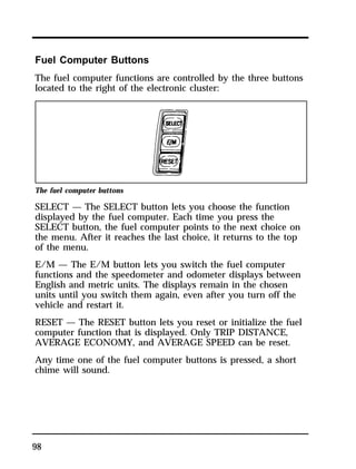 Fuel Computer Buttons 
The fuel computer functions are controlled by the three buttons 
located to the right of the electronic cluster: 
The fuel computer buttons 
SELECT — The SELECT button lets you choose the function 
displayed by the fuel computer. Each time you press the 
SELECT button, the fuel computer points to the next choice on 
the menu. After it reaches the last choice, it returns to the top 
of the menu. 
E/M — The E/M button lets you switch the fuel computer 
functions and the speedometer and odometer displays between 
English and metric units. The displays remain in the chosen 
units until you switch them again, even after you turn off the 
vehicle and restart it. 
RESET — The RESET button lets you reset or initialize the fuel 
computer function that is displayed. Only TRIP DISTANCE, 
AVERAGE ECONOMY, and AVERAGE SPEED can be reset. 
Any time one of the fuel computer buttons is pressed, a short 
chime will sound. 
98 
 