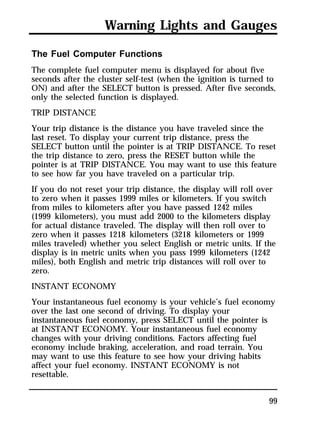Warning Lights and Gauges 
The Fuel Computer Functions 
The complete fuel computer menu is displayed for about five 
seconds after the cluster self-test (when the ignition is turned to 
ON) and after the SELECT button is pressed. After five seconds, 
only the selected function is displayed. 
TRIP DISTANCE 
Your trip distance is the distance you have traveled since the 
last reset. To display your current trip distance, press the 
SELECT button until the pointer is at TRIP DISTANCE. To reset 
the trip distance to zero, press the RESET button while the 
pointer is at TRIP DISTANCE. You may want to use this feature 
to see how far you have traveled on a particular trip. 
If you do not reset your trip distance, the display will roll over 
to zero when it passes 1999 miles or kilometers. If you switch 
from miles to kilometers after you have passed 1242 miles 
(1999 kilometers), you must add 2000 to the kilometers display 
for actual distance traveled. The display will then roll over to 
zero when it passes 1218 kilometers (3218 kilometers or 1999 
miles traveled) whether you select English or metric units. If the 
display is in metric units when you pass 1999 kilometers (1242 
miles), both English and metric trip distances will roll over to 
zero. 
INSTANT ECONOMY 
Your instantaneous fuel economy is your vehicle’s fuel economy 
over the last one second of driving. To display your 
instantaneous fuel economy, press SELECT until the pointer is 
at INSTANT ECONOMY. Your instantaneous fuel economy 
changes with your driving conditions. Factors affecting fuel 
economy include braking, acceleration, and road terrain. You 
may want to use this feature to see how your driving habits 
affect your fuel economy. INSTANT ECONOMY is not 
resettable. 
99 
 