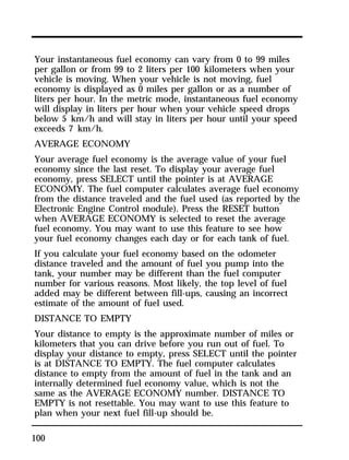 Your instantaneous fuel economy can vary from 0 to 99 miles 
per gallon or from 99 to 2 liters per 100 kilometers when your 
vehicle is moving. When your vehicle is not moving, fuel 
economy is displayed as 0 miles per gallon or as a number of 
liters per hour. In the metric mode, instantaneous fuel economy 
will display in liters per hour when your vehicle speed drops 
below 5 km/h and will stay in liters per hour until your speed 
exceeds 7 km/h. 
AVERAGE ECONOMY 
Your average fuel economy is the average value of your fuel 
economy since the last reset. To display your average fuel 
economy, press SELECT until the pointer is at AVERAGE 
ECONOMY. The fuel computer calculates average fuel economy 
from the distance traveled and the fuel used (as reported by the 
Electronic Engine Control module). Press the RESET button 
when AVERAGE ECONOMY is selected to reset the average 
fuel economy. You may want to use this feature to see how 
your fuel economy changes each day or for each tank of fuel. 
If you calculate your fuel economy based on the odometer 
distance traveled and the amount of fuel you pump into the 
tank, your number may be different than the fuel computer 
number for various reasons. Most likely, the top level of fuel 
added may be different between fill-ups, causing an incorrect 
estimate of the amount of fuel used. 
DISTANCE TO EMPTY 
Your distance to empty is the approximate number of miles or 
kilometers that you can drive before you run out of fuel. To 
display your distance to empty, press SELECT until the pointer 
is at DISTANCE TO EMPTY. The fuel computer calculates 
distance to empty from the amount of fuel in the tank and an 
internally determined fuel economy value, which is not the 
same as the AVERAGE ECONOMY number. DISTANCE TO 
EMPTY is not resettable. You may want to use this feature to 
plan when your next fuel fill-up should be. 
100 
 