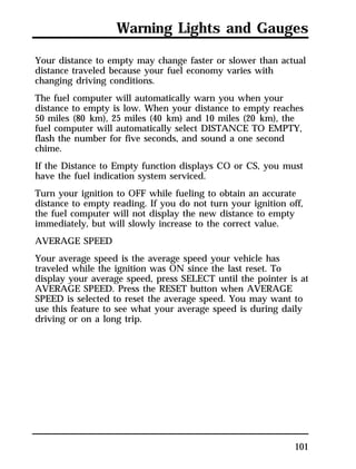 Warning Lights and Gauges 
Your distance to empty may change faster or slower than actual 
distance traveled because your fuel economy varies with 
changing driving conditions. 
The fuel computer will automatically warn you when your 
distance to empty is low. When your distance to empty reaches 
50 miles (80 km), 25 miles (40 km) and 10 miles (20 km), the 
fuel computer will automatically select DISTANCE TO EMPTY, 
flash the number for five seconds, and sound a one second 
chime. 
If the Distance to Empty function displays CO or CS, you must 
have the fuel indication system serviced. 
Turn your ignition to OFF while fueling to obtain an accurate 
distance to empty reading. If you do not turn your ignition off, 
the fuel computer will not display the new distance to empty 
immediately, but will slowly increase to the correct value. 
AVERAGE SPEED 
Your average speed is the average speed your vehicle has 
traveled while the ignition was ON since the last reset. To 
display your average speed, press SELECT until the pointer is at 
AVERAGE SPEED. Press the RESET button when AVERAGE 
SPEED is selected to reset the average speed. You may want to 
use this feature to see what your average speed is during daily 
driving or on a long trip. 
101 
 