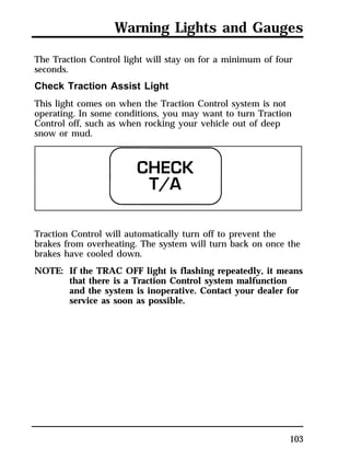 Warning Lights and Gauges 
The Traction Control light will stay on for a minimum of four 
seconds. 
Check Traction Assist Light 
This light comes on when the Traction Control system is not 
operating. In some conditions, you may want to turn Traction 
Control off, such as when rocking your vehicle out of deep 
snow or mud. 
Traction Control will automatically turn off to prevent the 
brakes from overheating. The system will turn back on once the 
brakes have cooled down. 
NOTE: If the TRAC OFF light is flashing repeatedly, it means 
that there is a Traction Control system malfunction 
and the system is inoperative. Contact your dealer for 
service as soon as possible. 
103 
 