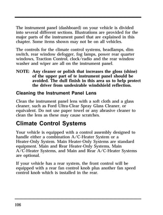 The instrument panel (dashboard) on your vehicle is divided 
into several different sections. Illustrations are provided for the 
major parts of the instrument panel that are explained in this 
chapter. Some items shown may not be on all vehicles. 
The controls for the climate control systems, headlamps, dim 
switch, rear window defogger, fog lamps, power rear quarter 
windows, Traction Control, clock/radio and the rear window 
washer and wiper are all on the instrument panel. 
NOTE: Any cleaner or polish that increases the gloss (shine) 
106 
of the upper part of te instrument panel should be 
avoided. The dull finish in this area us to help protect 
the driver from undesirable windshield reflection. 
Cleaning the Instrument Panel Lens 
Clean the instrument panel lens with a soft cloth and a glass 
cleaner, such as Ford Ultra-Clear Spray Glass Cleaner, or 
equivalent. Do not use paper towel or any abrasive cleaner to 
clean the lens as these may cause scratches. 
Climate Control Systems 
Your vehicle is equipped with a control assembly designed to 
handle either a combination A/C-Heater System or a 
Heater-Only System. Main Heater-Only Systems are standard 
equipment. Main and Rear Heater-Only Systems, Main 
A/C-Heater Systems, and Main and Rear A/C-Heater Systems 
are optional. 
If your vehicle has a rear system, the front control will be 
equipped with a rear fan control knob plus another fan speed 
control knob which is installed in the rear. 
 