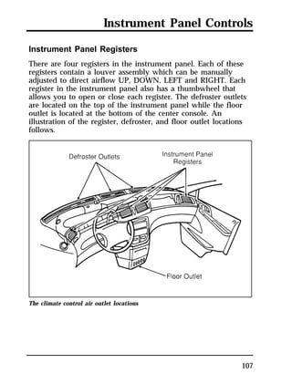 Instrument Panel Controls 
Instrument Panel Registers 
There are four registers in the instrument panel. Each of these 
registers contain a louver assembly which can be manually 
adjusted to direct airflow UP, DOWN, LEFT and RIGHT. Each 
register in the instrument panel also has a thumbwheel that 
allows you to open or close each register. The defroster outlets 
are located on the top of the instrument panel while the floor 
outlet is located at the bottom of the center console. An 
illustration of the register, defroster, and floor outlet locations 
follows. 
107 
The climate control air outlet locations 
 