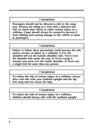 8 
RWARNING 
Passengers should not be allowed to ride in the cargo 
area. Persons not riding in a seat with a fastened seat 
belt are much more likely to suffer serious injury in a 
collision. Cargo should always be secured to prevent it 
from shifting and causing damage to the vehicle or harm 
to passengers. 
RWARNING 
Failure to follow these precautions could increase the risk 
and/or severity of injury in a collision. 1) Use the 
shoulder belt on the outside shoulder only. Never wear 
the shoulder belt under the arm. 2) Never swing it 
around your neck over the inside shoulder. 3) Never use 
a single belt for more than one person. 
RWARNING 
To reduce the risk of serious injury in a collision, always 
drive and ride with your seatback upright and the lap 
belt snug and low across the hips. 
RWARNING 
To reduce the risk of serious injury in a collision, 
children should always ride with the seatback upright. 
 