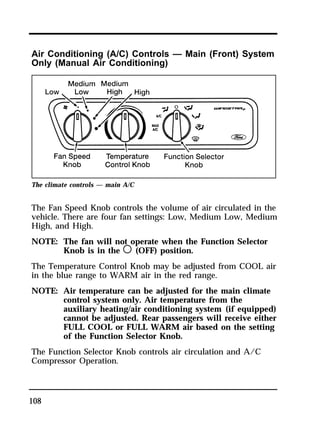 Air Conditioning (A/C) Controls — Main (Front) System 
Only (Manual Air Conditioning) 
The climate controls — main A/C 
The Fan Speed Knob controls the volume of air circulated in the 
vehicle. There are four fan settings: Low, Medium Low, Medium 
High, and High. 
NOTE: The fan will not operate when the Function Selector 
108 
Knob is in the m (OFF) position. 
The Temperature Control Knob may be adjusted from COOL air 
in the blue range to WARM air in the red range. 
NOTE: Air temperature can be adjusted for the main climate 
control system only. Air temperature from the 
auxiliary heating/air conditioning system (if equipped) 
cannot be adjusted. Rear passengers will receive either 
FULL COOL or FULL WARM air based on the setting 
of the Function Selector Knob. 
The Function Selector Knob controls air circulation and A/C 
Compressor Operation. 
 