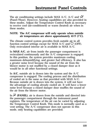 Instrument Panel Controls 
The air conditioning settings include MAX A/C, A/C and S 
(Panel/Floor). However, heating capabilities are also provided in 
these modes. Adjust the Temperature Control Knob as necessary 
to receive cool (air-conditioned) or warm (heated) air when in 
these modes. 
NOTE: The A/C compressor will only operate when outside 
air temperatures are above approximately 45°F (7°C). 
The climate control system provides fresh outside air in all 
function control settings except for MAX A/C and m (OFF). 
Only recirculated interior air is available in MAX A/C. 
In MAX A/C, air from inside the passenger compartment is 
recirculated continuously and the A/C compressor is engaged. 
In this position, the system provides maximum cooling, 
maximum dehumidifying, and greater fuel efficiency. It also has 
a greater noise level because the sound of the air from the 
blower motor is not muffled by a closed damper door as it 
would be in all other functional settings. 
In A/C, outside air is drawn into the system and the A/C 
compressor is engaged. The cooling process and the distribution 
of cooled air is the same as that provided with MAX A/C. 
Because outside air is drawn into the system, it will not have 
the advantage of cooling already cooled air. It will have a lower 
noise level because a closed damper door muffles the sound of 
the air from the blower motor. 
In Q (PANEL), air is drawn from the outside and directed into 
the passenger compartment through the instrument panel 
registers. The temperature of the air can be varied by adjusting 
the Temperature Control Knob. This mode is normally used as a 
vent setting. The A/C compressor does not operate in this 
mode, only heating capabilities are provided. 
109 
 