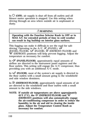 In m (OFF), air supply is shut off from all outlets and all 
blower motor operation is stopped. Use this setting when 
driving through an area where outside air is unpleasant or 
dusty. 
110 
RWARNING 
Operating with the Function Selector Knob in OFF or in 
MAX A/C for extended periods of time in cold weather 
can result in fog buildup on interior glass surfaces. 
This fogging can make it difficult to see the road for safe 
driving. Operating in the A/C, Q (PANEL), S 
(PANEL/FLOOR), R (FLOOR), P (DEFROST/FLOOR) and 
V (DEFROST) positions will help prevent fogging. Adjust the 
temperature as necessary for comfort. 
In S (PANEL/FLOOR), approximately equal amounts of 
airflow are directed to the instrument panel registers and the 
floor outlets. This setting will engage the A/C compressor, thus 
providing you with an additional A/C mode. 
In R (FLOOR), most of the system’s air supply is directed to 
the floor outlets with a small amount going to the windshield 
and side window demisters. 
In P (DEFROST/FLOOR), approximately equal amounts of air 
are directed to the windshield and floor outlets with a small 
amount to the side windows. 
NOTE: If outside air temperatures are above approximately 
45°F (7°C), the P (DEFROST/FLOOR) and V 
(DEFROST) positions will also automatically engage 
the air-conditioning compressor in order to reduce the 
humidity in the air and aid in clearing the inside 
glass. Adjust the Temperature Control Knob as 
necessary for comfort. 
 