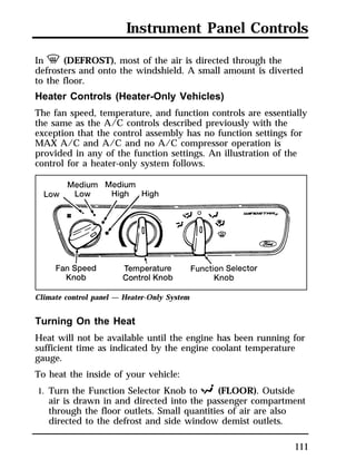 Instrument Panel Controls 
In V (DEFROST), most of the air is directed through the 
defrosters and onto the windshield. A small amount is diverted 
to the floor. 
Heater Controls (Heater-Only Vehicles) 
The fan speed, temperature, and function controls are essentially 
the same as the A/C controls described previously with the 
exception that the control assembly has no function settings for 
MAX A/C and A/C and no A/C compressor operation is 
provided in any of the function settings. An illustration of the 
control for a heater-only system follows. 
111 
Climate control panel — Heater-Only System 
Turning On the Heat 
Heat will not be available until the engine has been running for 
sufficient time as indicated by the engine coolant temperature 
gauge. 
To heat the inside of your vehicle: 
1. Turn the Function Selector Knob to R (FLOOR). Outside 
air is drawn in and directed into the passenger compartment 
through the floor outlets. Small quantities of air are also 
directed to the defrost and side window demist outlets. 
 