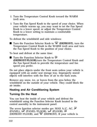2. Turn the Temperature Control Knob toward the WARM 
(red) area. 
3. Turn the Fan Speed Knob to the speed of your choice. When 
your vehicle warms up, you may want to set the Fan Speed 
Knob to a lower speed, or adjust the Temperature Control 
Knob to a lower setting to maintain a comfortable 
temperature. 
To defrost the windshield and side windows: 
n Turn the Function Selector Knob to V (DEFROST), turn the 
112 
Temperature Control Knob to the WARM (red) area and turn 
the Fan Speed Knob to the position of your choice. 
To heat and defrost at the same time: 
n Turn the Function Selector Knob to P 
(DEFROST/FLOOR),turn the Temperature Control Knob and 
the Fan Speed Knob to provide the temperature and fan 
speed you prefer. 
Do not place objects under the front seats unless your vehicle is 
equipped with an under seat storage tray. Improperly stored 
objects will interfere with the flow of air to the back seats. 
Remove any snow, ice, or leaves from the area below the 
windshield on the outside of your vehicle. They could block the 
air intake. 
Heating and Air Conditioning System 
Turning On the Heat 
You can heat the inside of your vehicle and defrost the 
windshield using the Function Selector Knob located in the 
control assembly in the instrument panel. 
The seven function selector modes are: MAX A/C, AC, Q 
(PANEL), S (PANEL/FLOOR), R (FLOOR), P 
(DEFROST/FLOOR), and V (DEFROST). If your vehicle is 
 