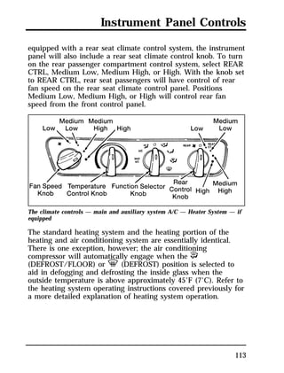 Instrument Panel Controls 
equipped with a rear seat climate control system, the instrument 
panel will also include a rear seat climate control knob. To turn 
on the rear passenger compartment control system, select REAR 
CTRL, Medium Low, Medium High, or High. With the knob set 
to REAR CTRL, rear seat passengers will have control of rear 
fan speed on the rear seat climate control panel. Positions 
Medium Low, Medium High, or High will control rear fan 
speed from the front control panel. 
The climate controls — main and auxiliary system A/C — Heater System — if 
equipped 
The standard heating system and the heating portion of the 
heating and air conditioning system are essentially identical. 
There is one exception, however; the air conditioning 
compressor will automatically engage when the P 
(DEFROST/FLOOR) or V (DEFROST) position is selected to 
aid in defogging and defrosting the inside glass when the 
outside temperature is above approximately 45°F (7°C). Refer to 
the heating system operating instructions covered previously for 
a more detailed explanation of heating system operation. 
113 
 