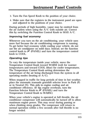 Instrument Panel Controls 
3. Turn the Fan Speed Knob to the position of your choice. 
4. Make sure that the registers in the instrument panel are open 
and adjusted to the positions of your choice. 
During periods of high humidity, vapor may be emitted from 
the air outlets when using the A/C with outside air. Correct 
this by switching the Function Control Knob to MAX A/C. 
Improving fuel economy 
Whenever you turn on the air conditioning, your vehicle uses 
more fuel because the air conditioning compressor is running. 
To get better fuel economy while cooling your vehicle, do not 
use the air conditioner on mild days. Instead, set the function 
control knob to Q (PANEL) and turn the temperature control 
knob to COOL. 
Operating tips 
To vary the temperature inside your vehicle, move the 
Temperature Control Knob toward WARM (red) for warmer 
temperatures and toward COOL (blue) for cooler temperatures. 
The Temperature Control Knob setting determines the 
temperature of the air being discharged from the system in all 
operating modes (heating or A/C). 
When stopped in traffic for long periods of time in hot weather, 
place the automatic transaxle gearshift selector lever in Park (P) 
or in Neutral (N). This aids in engine cooling and air 
conditioner efficiency. (If the engine overheats, turn the 
Function Selector Knob to Q (PANEL) and turn the 
Temperature Control Knob to WARM.) 
When your vehicle’s engine is operated at full throttle, the air 
conditioner compressor will automatically be turned off to allow 
maximum engine power. This may occur during passing or 
when climbing steep grades. The compressor will return to 
normal operation within a few seconds after full throttle is no 
longer needed. 
115 
 