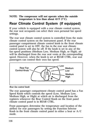 NOTE: The compressor will not operate when the outside 
116 
temperature is less than about 45°F (7°C). 
Rear Climate Control System (If equipped) 
If your vehicle is equipped with a rear climate control system, 
the rear seat occupants can select their own personal fan speed 
settings. 
The rear seat climate control system is controlled from the main 
climate control system on the instrument panel. If the rear 
passenger compartment climate control knob in the front climate 
control panel is set in OFF, the fan in the rear seat climate 
control system will also be off. If the knob is set in any of the 
fan speed positions (Medium Low, Medium High, or High), air 
will be discharged from the rear seat vents at the corresponding 
speed. However, when the knob is set at REAR CTRL, rear seat 
passengers can control their own fan speed. 
Rear fan control knob 
The rear passenger compartment climate control panel has a Fan 
Speed Knob which controls the speed (Low, Medium Low, 
Medium High, or High) at which air is discharged from the 
registers whenever the Rear Control Knob on the front panel 
climate control panel is in REAR CTRL. 
Front passengers determine the temperature and location of the 
airflow for rear passengers by setting the Function Selector 
Knob in the front climate control panel in either a heat or A/C 
mode. 
 