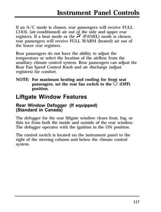 Instrument Panel Controls 
If an A/C mode is chosen, rear passengers will receive FULL 
COOL (air-conditioned) air out of the side and upper rear 
registers. If a heat mode or the Q (PANEL) mode is chosen, 
rear passengers will receive FULL WARM (heated) air out of 
the lower rear registers. 
Rear passengers do not have the ability to adjust the 
temperature or select the location of the airflow from the 
auxiliary climate control system. Rear passengers can adjust the 
Rear Fan Speed Control Knob and air discharge (adjust 
registers) for comfort. 
NOTE: For maximum heating and cooling for front seat 
117 
passengers, set the rear fan switch to the m (OFF) 
position. 
Liftgate Window Features 
Rear Window Defogger (If equipped) 
(Standard in Canada) 
The defogger for the rear liftgate window clears frost, fog, or 
thin ice from both the inside and outside of the rear window. 
The defogger operates with the ignition in the ON position. 
The control switch is located on the instrument panel to the 
right of the steering column and below the climate control 
system. 
 
