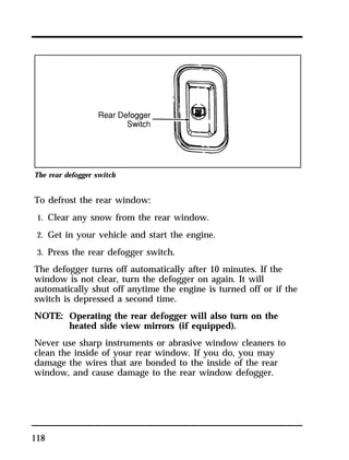 The rear defogger switch 
To defrost the rear window: 
1. Clear any snow from the rear window. 
2. Get in your vehicle and start the engine. 
3. Press the rear defogger switch. 
The defogger turns off automatically after 10 minutes. If the 
window is not clear, turn the defogger on again. It will 
automatically shut off anytime the engine is turned off or if the 
switch is depressed a second time. 
NOTE: Operating the rear defogger will also turn on the 
118 
heated side view mirrors (if equipped). 
Never use sharp instruments or abrasive window cleaners to 
clean the inside of your rear window. If you do, you may 
damage the wires that are bonded to the inside of the rear 
window, and cause damage to the rear window defogger. 
 
