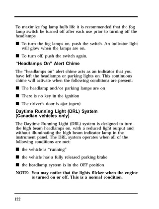 To maximize fog lamp bulb life it is recommended that the fog 
lamp switch be turned off after each use prior to turning off the 
headlamps. 
n To turn the fog lamps on, push the switch. An indicator light 
122 
will glow when the lamps are on. 
n To turn off, push the switch again. 
“Headlamps On” Alert Chime 
The “headlamps on” alert chime acts as an indicator that you 
have left the headlamps or parking lights on. This continuous 
chime will activate when the following conditions are present: 
n The headlamp and/or parking lamps are on 
n There is no key in the ignition 
n The driver’s door is ajar (open) 
Daytime Running Light (DRL) System 
(Canadian vehicles only) 
The Daytime Running Light (DRL) system is designed to turn 
the high beam headlamps on, with a reduced light output and 
without illuminating the high beam indicator lamp in the 
instrument panel. The DRL system operates when all of the 
following conditions are met: 
n the vehicle is “running” 
n the vehicle has a fully released parking brake 
n the headlamp system is in the OFF position 
NOTE: You may notice that the lights flicker when the engine 
is turned on or off. This is a normal condition. 
 