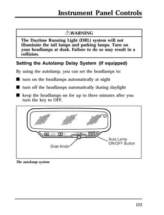 Instrument Panel Controls 
123 
RWARNING 
The Daytime Running Light (DRL) system will not 
illuminate the tail lamps and parking lamps. Turn on 
your headlamps at dusk. Failure to do so may result in a 
collision. 
Setting the Autolamp Delay System (If equipped) 
By using the autolamp, you can set the headlamps to: 
n turn on the headlamps automatically at night 
n turn off the headlamps automatically during daylight 
n keep the headlamps on for up to three minutes after you 
turn the key to OFF. 
The autolamp system 
 