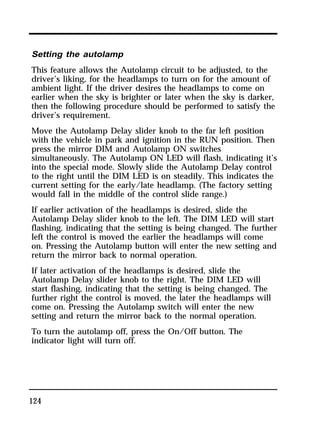 Setting the autolamp 
This feature allows the Autolamp circuit to be adjusted, to the 
driver’s liking, for the headlamps to turn on for the amount of 
ambient light. If the driver desires the headlamps to come on 
earlier when the sky is brighter or later when the sky is darker, 
then the following procedure should be performed to satisfy the 
driver’s requirement. 
Move the Autolamp Delay slider knob to the far left position 
with the vehicle in park and ignition in the RUN position. Then 
press the mirror DIM and Autolamp ON switches 
simultaneously. The Autolamp ON LED will flash, indicating it’s 
into the special mode. Slowly slide the Autolamp Delay control 
to the right until the DIM LED is on steadily. This indicates the 
current setting for the early/late headlamp. (The factory setting 
would fall in the middle of the control slide range.) 
If earlier activation of the headlamps is desired, slide the 
Autolamp Delay slider knob to the left. The DIM LED will start 
flashing, indicating that the setting is being changed. The further 
left the control is moved the earlier the headlamps will come 
on. Pressing the Autolamp button will enter the new setting and 
return the mirror back to normal operation. 
If later activation of the headlamps is desired, slide the 
Autolamp Delay slider knob to the right. The DIM LED will 
start flashing, indicating that the setting is being changed. The 
further right the control is moved, the later the headlamps will 
come on. Pressing the Autolamp switch will enter the new 
setting and return the mirror back to the normal operation. 
To turn the autolamp off, press the On/Off button. The 
indicator light will turn off. 
124 
 