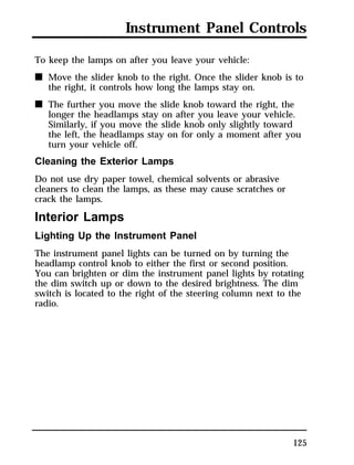 Instrument Panel Controls 
To keep the lamps on after you leave your vehicle: 
n Move the slider knob to the right. Once the slider knob is to 
125 
the right, it controls how long the lamps stay on. 
n The further you move the slide knob toward the right, the 
longer the headlamps stay on after you leave your vehicle. 
Similarly, if you move the slide knob only slightly toward 
the left, the headlamps stay on for only a moment after you 
turn your vehicle off. 
Cleaning the Exterior Lamps 
Do not use dry paper towel, chemical solvents or abrasive 
cleaners to clean the lamps, as these may cause scratches or 
crack the lamps. 
Interior Lamps 
Lighting Up the Instrument Panel 
The instrument panel lights can be turned on by turning the 
headlamp control knob to either the first or second position. 
You can brighten or dim the instrument panel lights by rotating 
the dim switch up or down to the desired brightness. The dim 
switch is located to the right of the steering column next to the 
radio. 
 