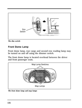 The dim switch 
Front Dome Lamp 
Front dome lamp, rear cargo and second row reading lamp may 
be turned on and off using the dimmer switch. 
The front dome lamp is located overhead between the driver 
and front passenger seats. 
The front dome lamp and map lamps 
126 
 