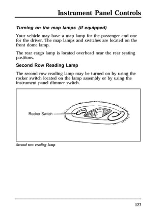 Instrument Panel Controls 
Turning on the map lamps (If equipped) 
Your vehicle may have a map lamp for the passenger and one 
for the driver. The map lamps and switches are located on the 
front dome lamp. 
The rear cargo lamp is located overhead near the rear seating 
positions. 
Second Row Reading Lamp 
The second row reading lamp may be turned on by using the 
rocker switch located on the lamp assembly or by using the 
instrument panel dimmer switch. 
127 
Second row reading lamp 
 