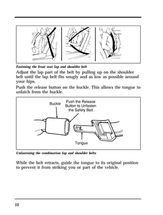 Fastening the front seat lap and shoulder belt 
Adjust the lap part of the belt by pulling up on the shoulder 
belt until the lap belt fits snugly and as low as possible around 
your hips. 
Push the release button on the buckle. This allows the tongue to 
unlatch from the buckle. 
Unfastening the combination lap and shoulder belts 
While the belt retracts, guide the tongue to its original position 
to prevent it from striking you or part of the vehicle. 
10 
 