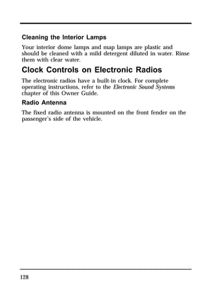 Cleaning the Interior Lamps 
Your interior dome lamps and map lamps are plastic and 
should be cleaned with a mild detergent diluted in water. Rinse 
them with clear water. 
Clock Controls on Electronic Radios 
The electronic radios have a built-in clock. For complete 
operating instructions, refer to the Electronic Sound Systems 
chapter of this Owner Guide. 
Radio Antenna 
The fixed radio antenna is mounted on the front fender on the 
passenger’s side of the vehicle. 
128 
 