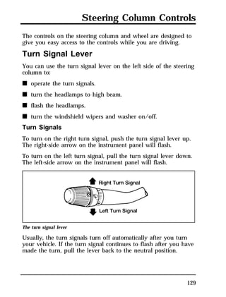 Steering Column Controls 
The controls on the steering column and wheel are designed to 
give you easy access to the controls while you are driving. 
Turn Signal Lever 
You can use the turn signal lever on the left side of the steering 
column to: 
n operate the turn signals. 
n turn the headlamps to high beam. 
n flash the headlamps. 
n turn the windshield wipers and washer on/off. 
Turn Signals 
To turn on the right turn signal, push the turn signal lever up. 
The right-side arrow on the instrument panel will flash. 
To turn on the left turn signal, pull the turn signal lever down. 
The left-side arrow on the instrument panel will flash. 
The turn signal lever 
Usually, the turn signals turn off automatically after you turn 
your vehicle. If the turn signal continues to flash after you have 
made the turn, pull the lever back to the neutral position. 
129 
 