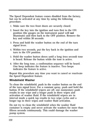 The Speed Dependent feature comes disabled from the factory, 
but can be activated at any time by using the following 
procedure. 
1. Make sure the two front doors are securely closed. 
2. Insert the key into the ignition and turn first to the ON 
132 
position (the gauges on the instrument panel will not 
illuminate) and then back to the OFF position. Remove the 
key and within 30 seconds: 
3. Press and hold the washer button on the end of the turn 
signal lever. 
4. Within two seconds, put the key back in the ignition and 
turn to the ON position. 
5. Hold the washer button down until a long (two second) tone 
is heard. Release the button while the tone is active. 
6. After the long tone, a confirmation sequence will be heard. 
One beep indicates the feature is inactive. Two beeps 
indicates the feature is active. 
Repeat this procedure any time you want to cancel or reactivate 
the Speed Dependent feature. 
Windshield Washer 
To clean the windshield, push in the washer button on the end 
of the turn signal lever. For a constant spray, push and hold the 
button. If the windshield wipers are off, one momentary push 
results in one wipe and a longer push in three wipes and 
activation of washer fluid. If the windshield wipers are in 
interval mode a quick tap results in two wipe cycles and a 
longer tap in three wipes and washer fluid activation. 
Do not try to clean the windshield when the washer fluid 
container is empty and never activate the washers for more than 
fifteen seconds continuously. This could damage the washer 
pump system. 
 