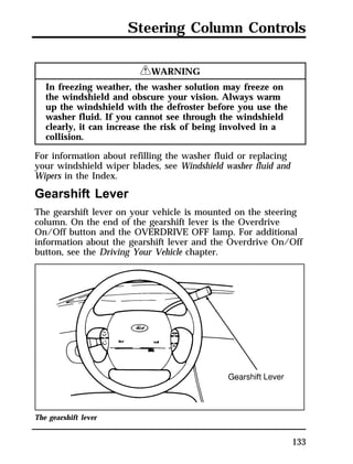 Steering Column Controls 
133 
RWARNING 
In freezing weather, the washer solution may freeze on 
the windshield and obscure your vision. Always warm 
up the windshield with the defroster before you use the 
washer fluid. If you cannot see through the windshield 
clearly, it can increase the risk of being involved in a 
collision. 
For information about refilling the washer fluid or replacing 
your windshield wiper blades, see Windshield washer fluid and 
Wipers in the Index. 
Gearshift Lever 
The gearshift lever on your vehicle is mounted on the steering 
column. On the end of the gearshift lever is the Overdrive 
On/Off button and the OVERDRIVE OFF lamp. For additional 
information about the gearshift lever and the Overdrive On/Off 
button, see the Driving Your Vehicle chapter. 
The gearshift lever 
 