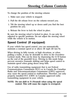 Steering Column Controls 
To change the position of the steering column: 
1. Make sure your vehicle is stopped. 
2. Pull the tilt release lever on the column toward you. 
3. Tilt the steering wheel up or down until you find the best 
137 
position for you. 
4. Release the lever to lock the wheel in place. 
Be sure the steering wheel is locked in place. It can only be 
adjusted to specific positions. Do not adjust the steering wheel 
while the vehicle is in motion. 
Speed Control (If equipped) 
If your vehicle has speed control, you can automatically 
maintain a constant speed at or above 30 mph (50 km/h). 
When driving in hilly terrain, at high elevations, or when 
pulling a trailer, it may be desirable to drive in the Overdrive 
Lockout mode. This can be done by depressing the O/D button 
on the end of the gearshift lever. Driving in this mode helps 
prevent excessive transaxle shifting and helps speed control to 
maintain speed when going down steep hills. 
Use of radio transmitting equipment that is not Federal 
Communications Commission (FCC) or in Canada the Canadian 
Radio and Telecommunications Commission (CRTC) approved 
may cause the speed control to malfunction. Therefore, use only 
properly installed FCC (CRTC in Canada) approved radio 
transmitting equipment in your vehicle. 
NOTE: Do not shift to N (Neutral) when using the speed 
control. This will cause the engine to overspeed. 
 