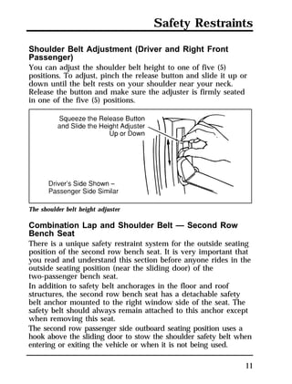 Safety Restraints 
Shoulder Belt Adjustment (Driver and Right Front 
Passenger) 
You can adjust the shoulder belt height to one of five (5) 
positions. To adjust, pinch the release button and slide it up or 
down until the belt rests on your shoulder near your neck. 
Release the button and make sure the adjuster is firmly seated 
in one of the five (5) positions. 
The shoulder belt height adjuster 
Combination Lap and Shoulder Belt — Second Row 
Bench Seat 
There is a unique safety restraint system for the outside seating 
position of the second row bench seat. It is very important that 
you read and understand this section before anyone rides in the 
outside seating position (near the sliding door) of the 
two-passenger bench seat. 
In addition to safety belt anchorages in the floor and roof 
structures, the second row bench seat has a detachable safety 
belt anchor mounted to the right window side of the seat. The 
safety belt should always remain attached to this anchor except 
when removing this seat. 
The second row passenger side outboard seating position uses a 
hook above the sliding door to stow the shoulder safety belt when 
entering or exiting the vehicle or when it is not being used. 
11 
 