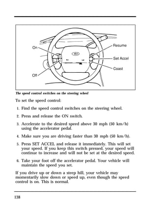 The speed control switches on the steering wheel 
To set the speed control: 
1. Find the speed control switches on the steering wheel. 
2. Press and release the ON switch. 
3. Accelerate to the desired speed above 30 mph (50 km/h) 
138 
using the accelerator pedal. 
4. Make sure you are driving faster than 30 mph (50 km/h). 
5. Press SET ACCEL and release it immediately. This will set 
your speed. If you keep this switch pressed, your speed will 
continue to increase and will not be set at the desired speed. 
6. Take your foot off the accelerator pedal. Your vehicle will 
maintain the speed you set. 
If you drive up or down a steep hill, your vehicle may 
momentarily slow down or speed up, even though the speed 
control is on. This is normal. 
 