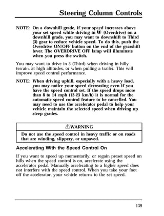 Steering Column Controls 
139 
NOTE: On a downhill grade, if your speed increases above 
your set speed while driving in j (Overdrive) on a 
downhill grade, you may want to downshift to Third 
(3) gear to reduce vehicle speed. To do this, push the 
Overdrive ON/OFF button on the end of the gearshift 
lever. The OVERDRIVE OFF lamp will illuminate 
when you press the switch. 
You may want to drive in 3 (Third) when driving in hilly 
terrain, at high altitudes, or when pulling a trailer. This will 
improve speed control performance. 
NOTE: When driving uphill, especially with a heavy load, 
you may notice your speed decreasing even if you 
have the speed control set. If the speed drops more 
than 8 to 14 mph (13-23 km/h) it is normal for the 
automatic speed control feature to be cancelled. You 
may need to use the accelerator pedal to help your 
vehicle maintain the selected speed when driving up 
steep grades. 
RWARNING 
Do not use the speed control in heavy traffic or on roads 
that are winding, slippery, or unpaved. 
Accelerating With the Speed Control On 
If you want to speed up momentarily, or regain preset speed on 
hills when the speed control is on, accelerate using the 
accelerator pedal. Manually accelerating to a higher speed does 
not interfere with the speed control. When you take your foot 
off the accelerator, your vehicle returns to the set speed. 
 