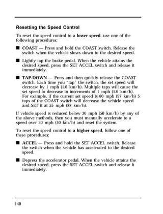 Resetting the Speed Control 
To reset the speed control to a lower speed, use one of the 
following procedures: 
n COAST — Press and hold the COAST switch. Release the 
140 
switch when the vehicle slows down to the desired speed. 
n Lightly tap the brake pedal. When the vehicle attains the 
desired speed, press the SET ACCEL switch and release it 
immediately. 
n TAP-DOWN — Press and then quickly release the COAST 
switch. Each time you “tap” the switch, the set speed will 
decrease by 1 mph (1.6 km/h). Multiple taps will cause the 
set speed to decrease in increments of 1 mph (1.6 km/h). 
For example, if the current set speed is 60 mph (97 km/h) 5 
taps of the COAST switch will decrease the vehicle speed 
and SET it at 55 mph (88 km/h). 
If vehicle speed is reduced below 30 mph (50 km/h) by any of 
the above methods, then you must manually accelerate to a 
speed over 30 mph (50 km/h) and reset the system. 
To reset the speed control to a higher speed, follow one of 
these procedures: 
n ACCEL — Press and hold the SET ACCEL switch. Release 
the switch when the vehicle has accelerated to the desired 
speed. 
n Depress the accelerator pedal. When the vehicle attains the 
desired speed, press the SET ACCEL switch and release it 
immediately. 
 