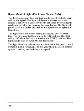 Speed Control Light (Electronic Cluster Only) 
This light comes on when you turn on the speed control system 
and set the speed. The light will be on whenever the speed 
control is set, even if you override the set speed by pressing the 
accelerator pedal or by pressing the coast button. The light will 
go off when the brakes are used or the speed control system is 
turned off. 
This light comes on briefly during the display self-test every 
time you turn your ignition key to the ON position. The light 
will go off when the key is turned to the START position. The 
light should stay off when the self-test is done. 
This light does not indicate any problems with the speed control 
system, but is a convenience to tell you when the speed control 
system is actively maintaining a set speed. 
142 
 