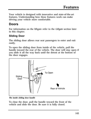 Features 
Your vehicle is designed with innovative and state-of-the-art 
features. Understanding how these features work can make 
driving your vehicle more comfortable. 
Doors 
For information on the liftgate refer to the Liftgate section later 
in this chapter. 
Sliding Door 
The sliding door allows rear seat passengers to enter and exit 
easily. 
To open the sliding door from inside of the vehicle, pull the 
handle toward the rear of the vehicle. The door will stay open if 
you slide it all the way back until the detent at the bottom of 
the door engages. 
143 
The inside sliding door handle 
To close the door, pull the handle toward the front of the 
vehicle and slide the door. Be sure it is fully closed. 
 