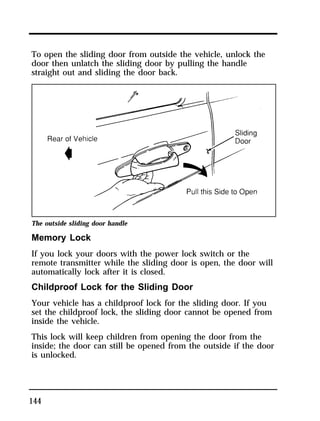 To open the sliding door from outside the vehicle, unlock the 
door then unlatch the sliding door by pulling the handle 
straight out and sliding the door back. 
The outside sliding door handle 
Memory Lock 
If you lock your doors with the power lock switch or the 
remote transmitter while the sliding door is open, the door will 
automatically lock after it is closed. 
Childproof Lock for the Sliding Door 
Your vehicle has a childproof lock for the sliding door. If you 
set the childproof lock, the sliding door cannot be opened from 
inside the vehicle. 
This lock will keep children from opening the door from the 
inside; the door can still be opened from the outside if the door 
is unlocked. 
144 
 