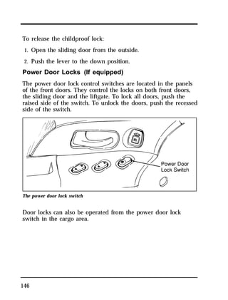 To release the childproof lock: 
1. Open the sliding door from the outside. 
2. Push the lever to the down position. 
Power Door Locks (If equipped) 
The power door lock control switches are located in the panels 
of the front doors. They control the locks on both front doors, 
the sliding door and the liftgate. To lock all doors, push the 
raised side of the switch. To unlock the doors, push the recessed 
side of the switch. 
The power door lock switch 
Door locks can also be operated from the power door lock 
switch in the cargo area. 
146 
 