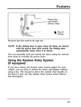 Features 
147 
The power door lock switch in the cargo area 
NOTE: If the sliding door is open when all doors are locked 
with the power door lock switch, the sliding door 
automatically locks when it is closed. 
You can manually lock and unlock the doors using the manual 
door locks to override the power locks. 
Using the Keyless Entry System 
(If equipped) 
If you have chosen the keyless entry system option for your 
vehicle, you can lock or unlock the doors and liftgate without 
using a key. The keypad is above the outside door handle on 
the driver’s side. See also Remote Entry System which follows 
this description. 
 