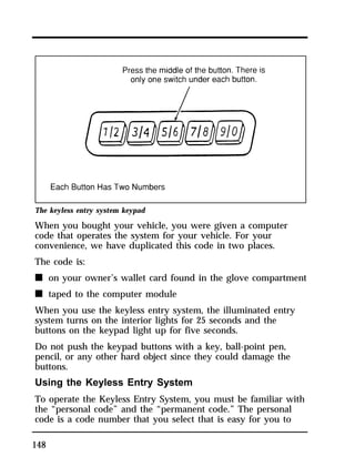 The keyless entry system keypad 
When you bought your vehicle, you were given a computer 
code that operates the system for your vehicle. For your 
convenience, we have duplicated this code in two places. 
The code is: 
n on your owner’s wallet card found in the glove compartment 
n taped to the computer module 
When you use the keyless entry system, the illuminated entry 
system turns on the interior lights for 25 seconds and the 
buttons on the keypad light up for five seconds. 
Do not push the keypad buttons with a key, ball-point pen, 
pencil, or any other hard object since they could damage the 
buttons. 
Using the Keyless Entry System 
To operate the Keyless Entry System, you must be familiar with 
the “personal code” and the “permanent code.” The personal 
code is a code number that you select that is easy for you to 
148 
 